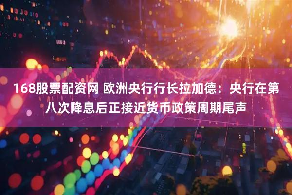 168股票配资网 欧洲央行行长拉加德：央行在第八次降息后正接近货币政策周期尾声