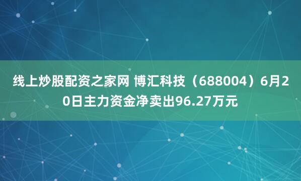 线上炒股配资之家网 博汇科技（688004）6月20日主力资金净卖出96.27万元