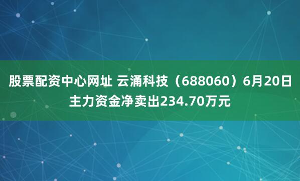 股票配资中心网址 云涌科技（688060）6月20日主力资金净卖出234.70万元