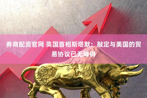 券商配资官网 英国首相斯塔默：敲定与美国的贸易协议已无障碍