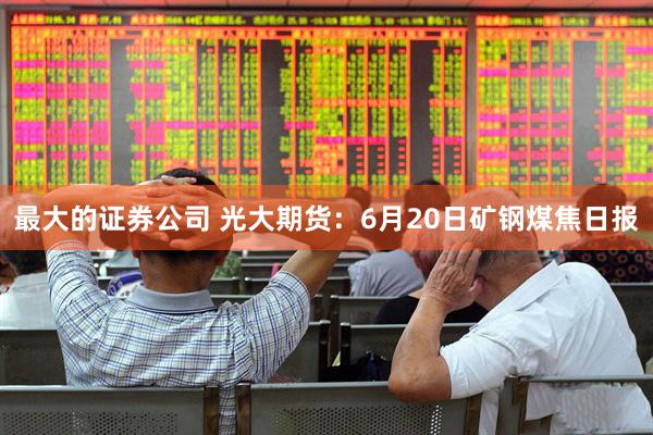 最大的证券公司 光大期货：6月20日矿钢煤焦日报