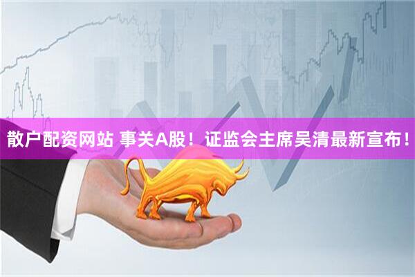 散户配资网站 事关A股！证监会主席吴清最新宣布！