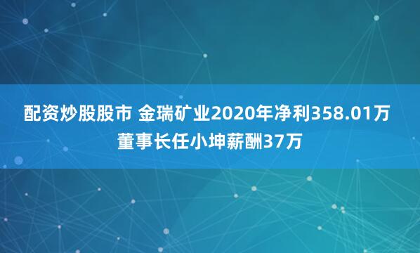 配资炒股股市 金瑞矿业2020年净利358.01万 董事长任小坤薪酬37万