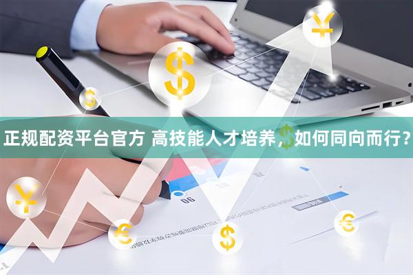 正规配资平台官方 高技能人才培养，如何同向而行？