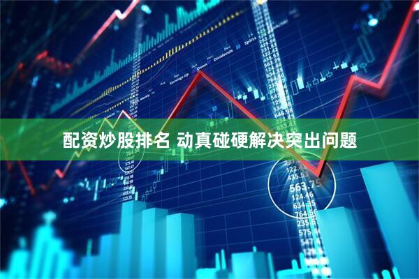 配资炒股排名 动真碰硬解决突出问题