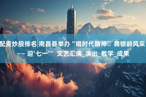 配资炒股排名 南昌县举办“唱时代精神・舞银龄风采 —— 迎‘七一’” 文艺汇演_演出_教学_成果