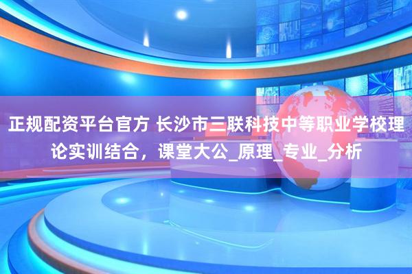 正规配资平台官方 长沙市三联科技中等职业学校理论实训结合，课堂大公_原理_专业_分析