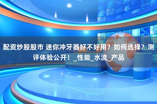 配资炒股股市 迷你冲牙器好不好用?如何选择?测评体验公开!_性能_水流_产品