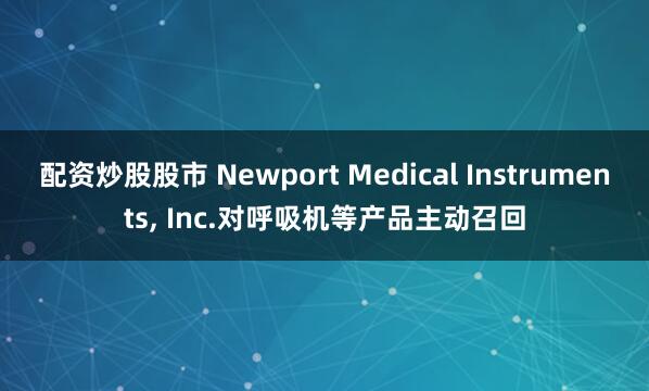 配资炒股股市 Newport Medical Instruments, Inc.对呼吸机等产品主动召回