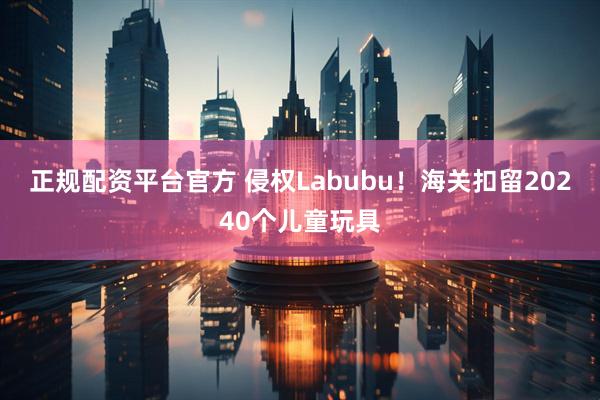 正规配资平台官方 侵权Labubu！海关扣留20240个儿童玩具