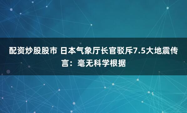 配资炒股股市 日本气象厅长官驳斥7.5大地震传言：毫无科学根据