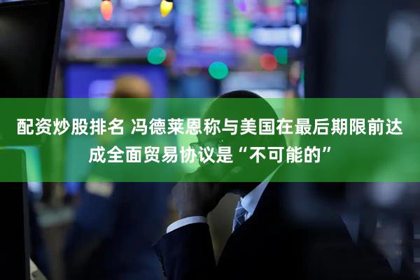 配资炒股排名 冯德莱恩称与美国在最后期限前达成全面贸易协议是“不可能的”