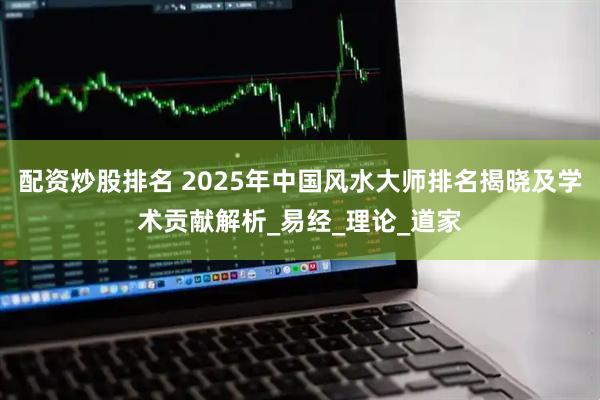 配资炒股排名 2025年中国风水大师排名揭晓及学术贡献解析_易经_理论_道家