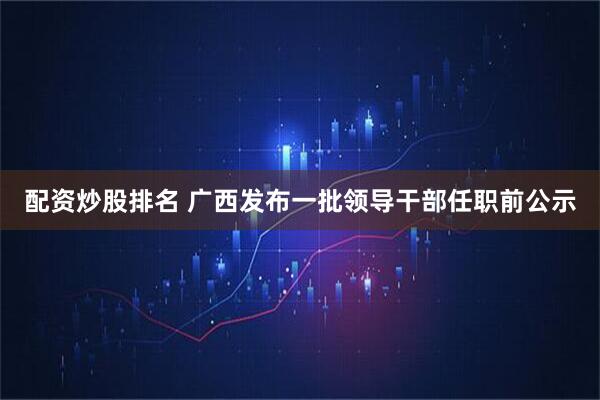 配资炒股排名 广西发布一批领导干部任职前公示