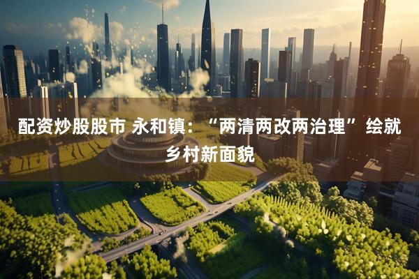 配资炒股股市 永和镇：“两清两改两治理” 绘就乡村新面貌