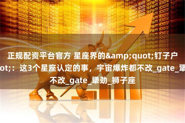 正规配资平台官方 星座界的"钉子户"：这3个星座认定的事，宇宙爆炸都不改_gate_犟劲_狮子座