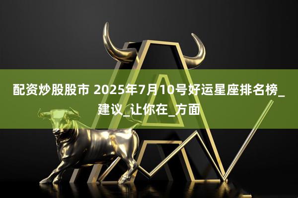 配资炒股股市 2025年7月10号好运星座排名榜_建议_让你在_方面