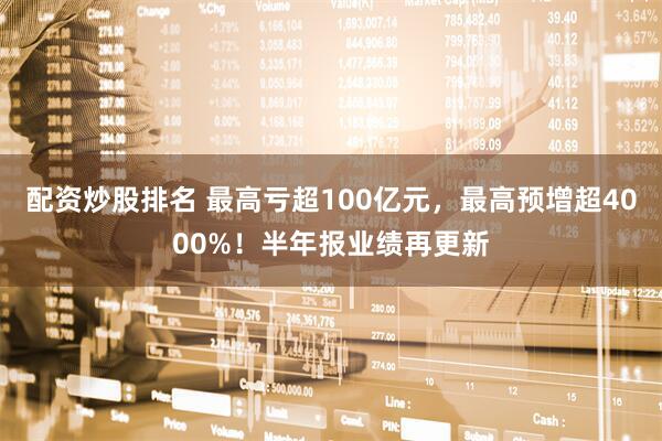 配资炒股排名 最高亏超100亿元，最高预增超4000%！半年报业绩再更新