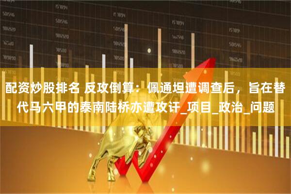 配资炒股排名 反攻倒算：佩通坦遭调查后，旨在替代马六甲的泰南陆桥亦遭攻讦_项目_政治_问题