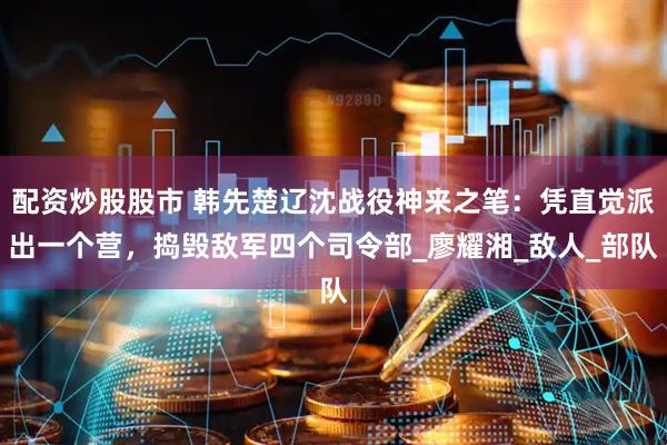 配资炒股股市 韩先楚辽沈战役神来之笔：凭直觉派出一个营，捣毁敌军四个司令部_廖耀湘_敌人_部队