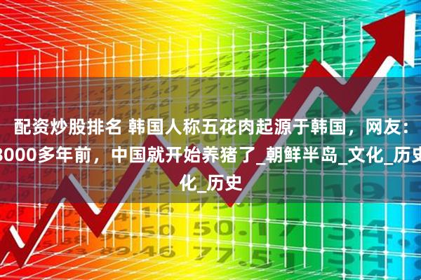 配资炒股排名 韩国人称五花肉起源于韩国，网友：8000多年前，中国就开始养猪了_朝鲜半岛_文化_历史