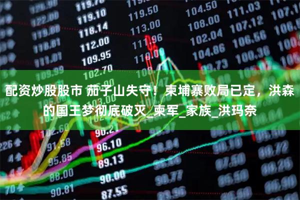 配资炒股股市 茄子山失守！柬埔寨败局已定，洪森的国王梦彻底破灭_柬军_家族_洪玛奈
