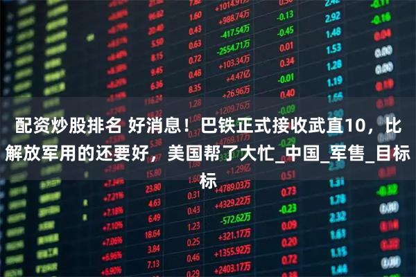 配资炒股排名 好消息！巴铁正式接收武直10，比解放军用的还要好，美国帮了大忙_中国_军售_目标