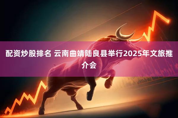 配资炒股排名 云南曲靖陆良县举行2025年文旅推介会