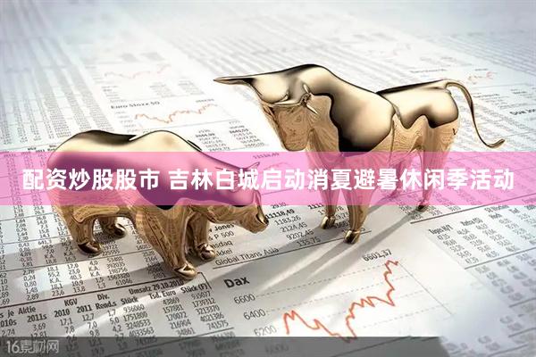 配资炒股股市 吉林白城启动消夏避暑休闲季活动