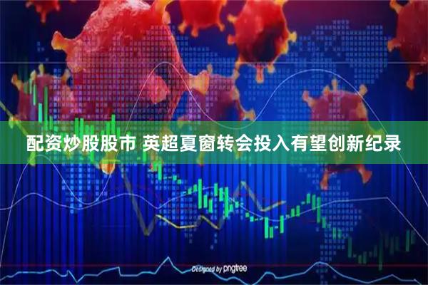 配资炒股股市 英超夏窗转会投入有望创新纪录