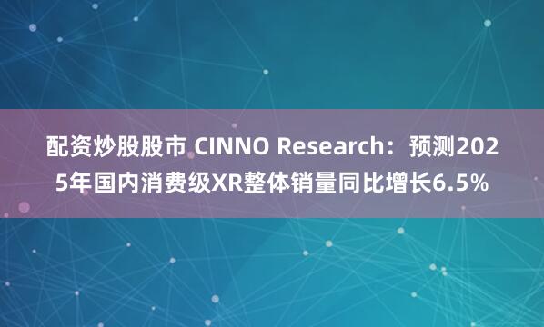 配资炒股股市 CINNO Research：预测2025年国内消费级XR整体销量同比增长6.5%