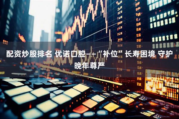 配资炒股排名 优诺口腔——“补位”长寿困境 守护晚年尊严