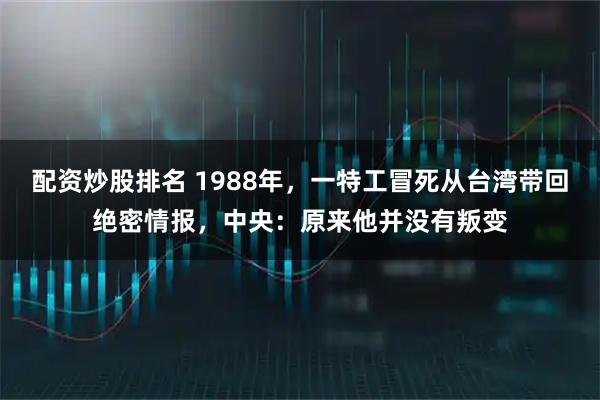 配资炒股排名 1988年，一特工冒死从台湾带回绝密情报，中央：原来他并没有叛变