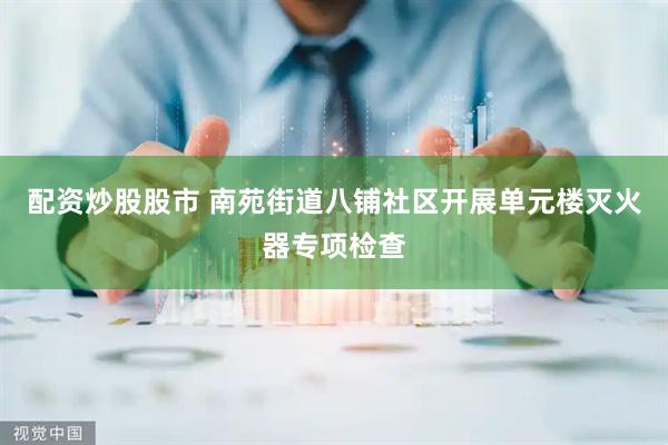 配资炒股股市 南苑街道八铺社区开展单元楼灭火器专项检查
