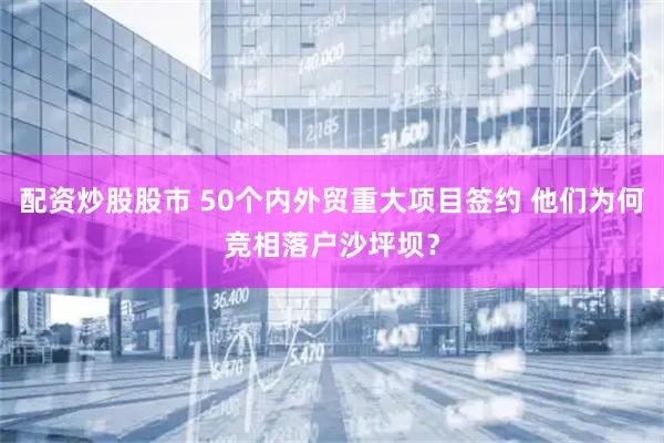 配资炒股股市 50个内外贸重大项目签约 他们为何竞相落户沙坪坝？