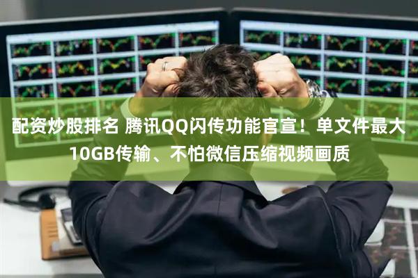 配资炒股排名 腾讯QQ闪传功能官宣！单文件最大10GB传输、不怕微信压缩视频画质