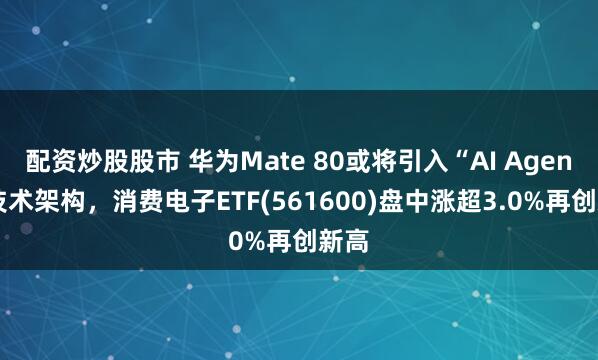 配资炒股股市 华为Mate 80或将引入“AI Agent”技术架构，消费电子ETF(561600)盘中涨超3.0%再创新高