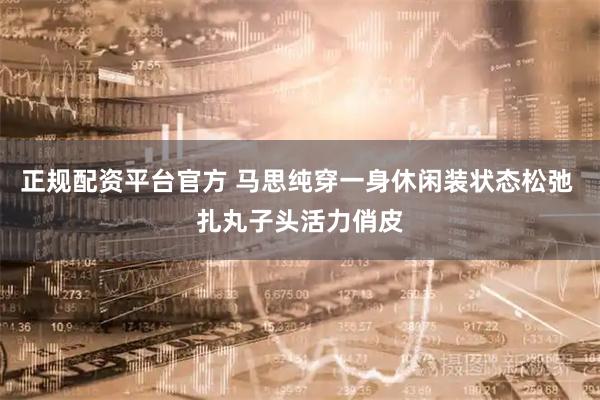 正规配资平台官方 马思纯穿一身休闲装状态松弛 扎丸子头活力俏皮