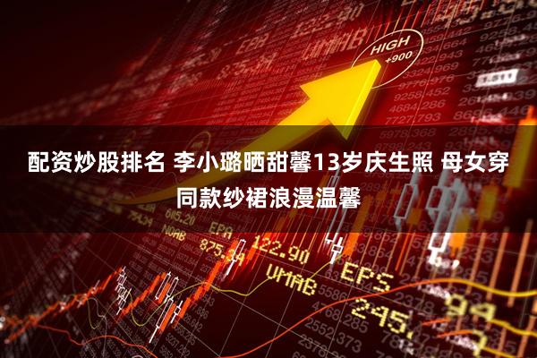 配资炒股排名 李小璐晒甜馨13岁庆生照 母女穿同款纱裙浪漫温馨
