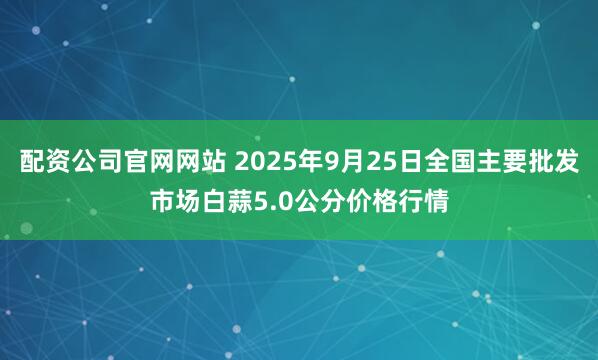 配资公司官网网站 2025年9月25日全国主要批发市场白蒜5.0公分价格行情