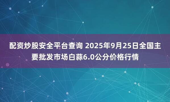 配资炒股安全平台查询 2025年9月25日全国主要批发市场白蒜6.0公分价格行情