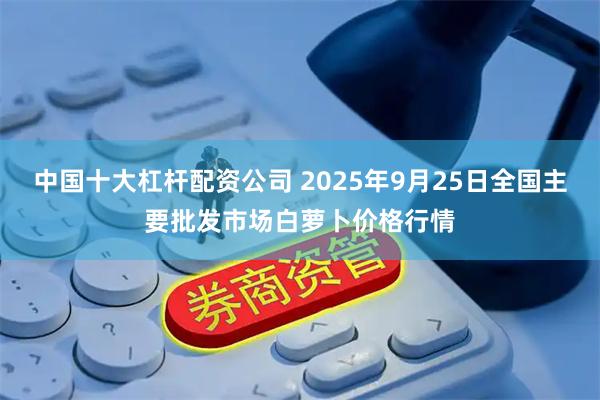 中国十大杠杆配资公司 2025年9月25日全国主要批发市场白萝卜价格行情