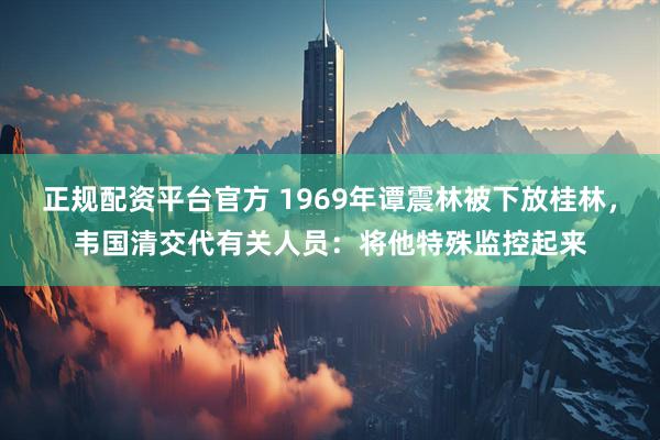 正规配资平台官方 1969年谭震林被下放桂林，韦国清交代有关人员：将他特殊监控起来