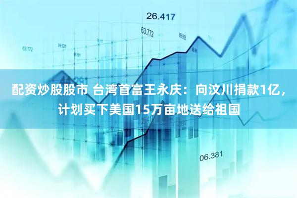 配资炒股股市 台湾首富王永庆：向汶川捐款1亿，计划买下美国15万亩地送给祖国