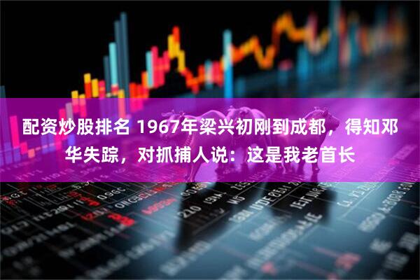 配资炒股排名 1967年梁兴初刚到成都，得知邓华失踪，对抓捕人说：这是我老首长
