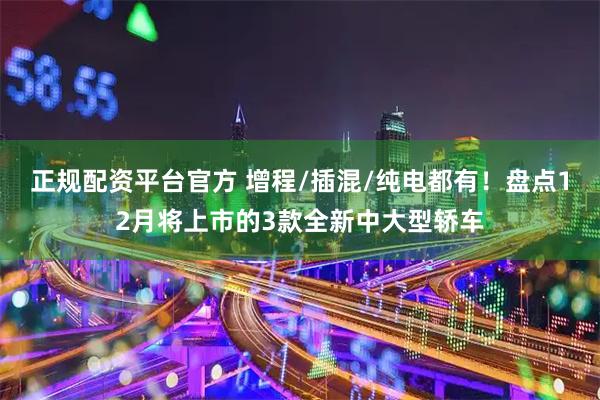 正规配资平台官方 增程/插混/纯电都有！盘点12月将上市的3款全新中大型轿车