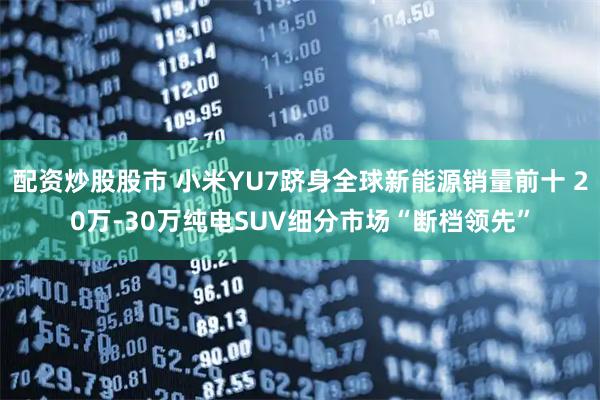配资炒股股市 小米YU7跻身全球新能源销量前十 20万-30万纯电SUV细分市场“断档领先”