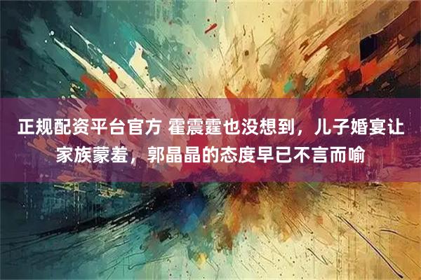 正规配资平台官方 霍震霆也没想到，儿子婚宴让家族蒙羞，郭晶晶的态度早已不言而喻