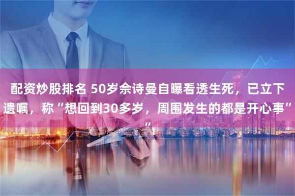 配资炒股排名 50岁佘诗曼自曝看透生死，已立下遗嘱，称“想回到30多岁，周围发生的都是开心事”