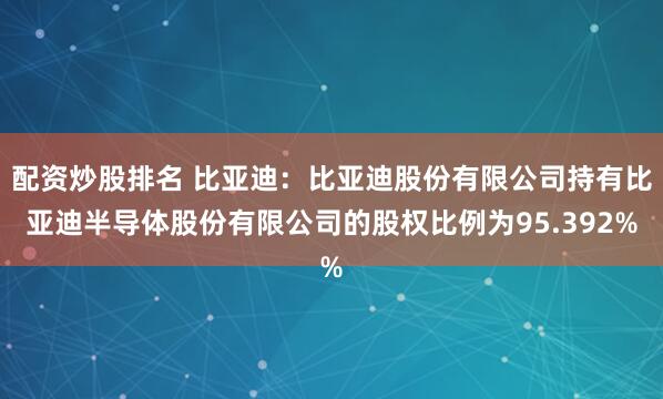 配资炒股排名 比亚迪：比亚迪股份有限公司持有比亚迪半导体股份有限公司的股权比例为95.392%
